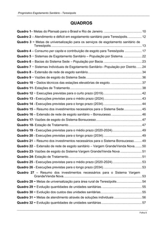 Prognóstico Esgotamento Sanitário - Teresópolis 
Folha 6 
QUADROS 
Quadro 1– Metas do Plansab para o Brasil e Rio de Janeiro. .......................................... 10 
Quadro 2 – Atendimento e déficit em esgotamento sanitário para Teresópolis. ............... 12 
Quadro 3 − Metas de universalização para os serviços de esgotamento sanitário de Teresópolis. .................................................................................................... 13 
Quadro 4 – Consumo per capita e contribuição de esgoto para Teresópolis ................... 17 
Quadro 5 − Sistemas de Esgotamento Sanitário – População por Sistema. .................... 22 
Quadro 6 – Bacias do Sistema Sede – População por Bacia. .......................................... 23 
Quadro 7 − Sistemas Individuais de Esgotamento Sanitário– População por Distrito. ..... 24 
Quadro 8 – Extensão de rede de esgoto sanitário. ........................................................... 34 
Quadro 9 − Vazões de esgoto do Sistema Sede. ............................................................. 36 
Quadro 10 − Dados técnicos das estações elevatórias de esgoto. .................................. 37 
Quadro 11- Estações de Tratamento. ............................................................................... 38 
Quadro 12 − Execuções previstas para o curto prazo (2019). .......................................... 42 
Quadro 13 - Execuções previstas para o médio prazo (2024) .......................................... 43 
Quadro 14 - Execuções previstas para o longo prazo (2034). .......................................... 44 
Quadro 15 – Resumo dos investimentos necessários para o Sistema Sede. ................... 45 
Quadro 16 – Extensão de rede de esgoto sanitário – Bonsucesso. ................................. 46 
Quadro 17- Vazões de esgoto do Sistema Bonsucesso ................................................... 47 
Quadro 18- Estação de Tratamento. ................................................................................. 47 
Quadro 19 - Execuções previstas para o médio prazo (2020-2024). ................................ 49 
Quadro 20 - Execuções previstas para o longo prazo (2034). .......................................... 49 
Quadro 21 – Resumo dos investimentos necessários para o Sistema Bonsucesso......... 49 
Quadro 22 – Extensão de rede de esgoto sanitário – Vargem Grande/Venda Nova. ....... 50 
Quadro 23- Vazões de esgoto do Sistema Vargem Grande/Venda Nova ........................ 51 
Quadro 24- Estação de Tratamento. ................................................................................. 51 
Quadro 25 - Execuções previstas para o médio prazo (2020-2024). ................................ 53 
Quadro 26 - Execuções previstas para o longo prazo (2034). .......................................... 53 
Quadro 27 – Resumo dos investimentos necessários para o Sistema Vargem Grande/Venda Nova. ...................................................................................... 53 
Quadro 28 − Metas de universalização para área rural de Teresópolis ............................ 54 
Quadro 29 − Evolução quantidades de unidades sanitárias. ............................................ 55 
Quadro 30 − Evolução dos custos das unidades sanitárias.............................................. 55 
Quadro 31 − Metas de atendimento através de soluções individuais ............................... 56 
Quadro 32 − Evolução quantidades de unidades sanitárias ............................................. 57  