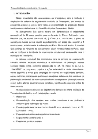 Prognóstico Esgotamento Sanitário - Teresópolis 
Folha 8 
1. INTRODUÇÃO 
Neste prognóstico são apresentadas as proposições para a melhoria e ampliação do sistema de esgotamento sanitário de Teresópolis, em termos de programas, projetos e ações, com vistas à universalização da prestação desses serviços dentro do horizonte do Plano Municipal de Saneamento Básico. 
O planejamento das ações levará em consideração o crescimento populacional de 20 anos, previsto para a duração do Plano. Entretanto, cabe destacar que, de acordo com o art. 19, § 4o da Lei n. 11.445/2007, o plano de saneamento básico deverá revisto periodicamente, em prazo não superior a 4 (quatro) anos, anteriormente à elaboração do Plano Plurianual. Assim, é possível que ao longo do horizonte de planejamento, sejam revistas metas do Plano, caso não se configure a tendência de crescimento populacional estabelecida para o município de Teresópolis. 
A natureza estrutural das proposições para os serviços de esgotamento sanitário envolve aspectos qualitativos e quantitativos da prestação desses serviços. Desta forma, conforme estabelecido no art. 19, inciso III, da Lei n. 11.445/2007, os programas, projetos e ações estabelecidos neste plano devem, definir objetivos e metas para ampliação do sistema de esgotamento sanitário, prever melhorias operacionais que foquem na coleta e tratamento dos esgotos e na preservação ambiental, de modo compatível com os respectivos planos plurianuais e com outros planos governamentais correlatos, identificando possíveis fontes de financiamento. 
O prognóstico dos serviços de esgotamento sanitário do Plano Municipal de Teresópolis está dividido em 6 (seis) seções, sendo: Introdução; Universalização dos serviços, com metas, premissas e os parâmetros adotados para elaboração do Plano; Estudo populacional para um horizonte de 20 anos, de acordo com o art. 52, § 2º da Lei 11.445; Prognóstico do sistema de esgotamento sanitário; Esgotamento sanitário rural; e Programas, projetos e ações. 
 