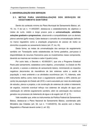 Prognóstico Esgotamento Sanitário - Teresópolis 
Folha 9 
2. UNIVERSALIZAÇÃO DOS SERVIÇOS 
2.1. METAS PARA UNIVERSALIZAÇÃO DOS SERVIÇOS DE ESGOTAMENTO SANITÁRIO 
Dentro do conteúdo mínimo do Plano Municipal de Saneamento Básico, art. 19, inc. II da Lei n. 11.445/2007, destaca-se o estabelecimento de objetivos e metas de curto, médio e longo prazos para a universalização, admitidas soluções graduais e progressivas, observando a compatibilidade com os demais planos setoriais [grifo nosso]. Cabe destacar o conceito de universalização definido no marco regulatório como a ampliação progressiva do acesso de todos os domicílios ocupados ao saneamento básico (art. 3º, inc. III). 
Desta forma, as metas de universalização dos serviços de esgotamento sanitário em Teresópolis serão estabelecidas de forma gradativa, pari-passo à disponibilidade de recursos financeiros para os investimentos nesse componente, devendo as mesmas ser revistas a cada 4 (quatro) anos. 
Por outro lado, o Decreto n. 42.930/2011, que cria o Programa Estadual Pacto pelo saneamento, estabelece como objetivo, universalizar, no Estado do Rio de Janeiro, o acesso a sistemas de saneamento básico, minimizando os impactos negativos decorrentes da inexistência de tais sistemas sobre a saúde da população, o meio ambiente e as atividades econômicas (art. 1º). Ademais, este instrumento definiu como meta levar o esgotamento sanitário a 80% (oitenta por cento) da população do Estado até 2018, e será executado por meio da elaboração de estudos, planos e projetos, e da construção de sistemas de coleta e tratamento de esgotos, incluindo eventual reforço nos sistemas de adução de água para viabilização do referido esgotamento sanitário, além da valorização dos resíduos gerados nos processos de tratamento de água e de esgoto (art. 8º, § 1º). 
Vale ressaltar que, entre os instrumentos da Política Federal de Saneamento Básico, destaca-se o Plano Nacional de Saneamento Básico, coordenado pelo Ministério das Cidades (art. 52, Lei n. 11.445/2010). De acordo com o Marco Regulatório o Plansab deverá conter (I, art. 52):  