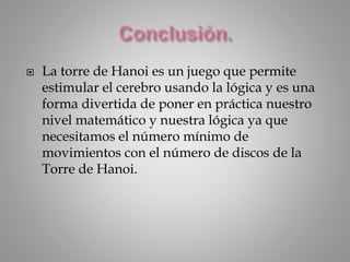  La torre de Hanoi es un juego que permite
estimular el cerebro usando la lógica y es una
forma divertida de poner en práctica nuestro
nivel matemático y nuestra lógica ya que
necesitamos el número mínimo de
movimientos con el número de discos de la
Torre de Hanoi.
 