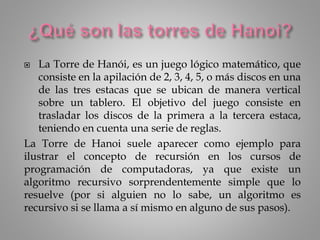  La Torre de Hanói, es un juego lógico matemático, que
consiste en la apilación de 2, 3, 4, 5, o más discos en una
de las tres estacas que se ubican de manera vertical
sobre un tablero. El objetivo del juego consiste en
trasladar los discos de la primera a la tercera estaca,
teniendo en cuenta una serie de reglas.
La Torre de Hanoi suele aparecer como ejemplo para
ilustrar el concepto de recursión en los cursos de
programación de computadoras, ya que existe un
algoritmo recursivo sorprendentemente simple que lo
resuelve (por si alguien no lo sabe, un algoritmo es
recursivo si se llama a sí mismo en alguno de sus pasos).
 