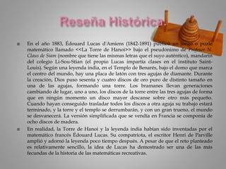  En el año 1883, Édouard Lucas d'Amiens (1842-1891) publicó un juego o puzle
matemático llamado <<La Torre de Hanoi>> bajo el pseudónimo de Profesor N.
Claus de Siam (nombre que tiene las mismas letras que el suyo auténtico), mandarín
del colegio Li-Sou-Stian (el propio Lucas impartía clases en el instituto Saint-
Louis). Según una leyenda india, en el Templo de Benarés, bajo el domo que marca
el centro del mundo, hay una placa de latón con tres agujas de diamante. Durante
la creación, Dios puso sesenta y cuatro discos de oro puro de distinto tamaño en
una de las agujas, formando una torre. Los bramanes llevan generaciones
cambiando de lugar, uno a uno, los discos de la torre entre las tres agujas de forma
que en ningún momento un disco mayor descanse sobre otro más pequeño.
Cuando hayan conseguido trasladar todos los discos a otra aguja su trabajo estará
terminado, y la torre y el templo se derrumbarán, y con un gran trueno, el mundo
se desvanecerá. La versión simplificada que se vendía en Francia se componía de
ocho discos de madera.
 En realidad, la Torre de Hanoi y la leyenda india habían sido inventadas por el
matemático francés Édouard Lucas. Su compatriota, el escritor Henri de Parville
amplió y adornó la leyenda poco tiempo después. A pesar de que el reto planteado
es relativamente sencillo, la idea de Lucas ha demostrado ser una de las más
fecundas de la historia de las matemáticas recreativas.
 