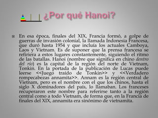  En esa época, finales del XIX, Francia formó, a golpe de
guerras de invasión colonial, la llamada Indonesia Francesa,
que duró hasta 1954 y que incluía los actuales Camboya,
Laos y Vietnam. Es de suponer que la prensa francesa se
refiriera a estos lugares constantemente, siguiendo el ritmo
de las batallas. Hanoi (nombre que significa en chino dentro
del río) es la capital de la región del norte de Vietnam,
Tonkin. En la portada de la publicación de Lucas puede
leerse <<Juego traído de Tonkin>> y <<Verdadero
rompecabezas annamita>>. Annam es la región central de
Vietnam, pero es el nombre con el que los chinos, hasta el
siglo X dominadores del país, lo llamaban. Los franceses
recuperaron este nombre para referirse tanto a la región
central como a todo Vietnam, de forma que, en la Francia de
finales del XIX, annamita era sinónimo de vietnamita.
 