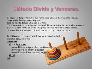 El objetivo del problema es mover toda la pila de discos a otra varilla,
respetando las siguientes reglas:
Sólo se puede mover un disco a la vez.
Cada movimiento consiste en tomar el disco superior de una de las barras y
pasarlo a otra barra, en donde ya pueden estar presentes otros discos.
Ningún disco puede ser colocado sobre un disco más pequeño.
Función moverDiscos (carácter origen, carácter destino,
carácter libre, entero n)
comienza
si n > 0 entonces
moverDiscos (origen, libre, destino, n-1)
mover disco n de origen a destino
moverDiscos (libre, destino, origen, n-1)
fin si
fin
 