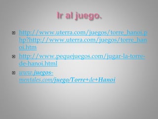  http://www.uterra.com/juegos/torre_hanoi.p
hp?http://www.uterra.com/juegos/torre_han
oi.htm
 http://www.pequejuegos.com/jugar-la-torre-
de-hanoi.html
 www.juegos-
mentales.com/juego/Torre+de+Hanoi
 
