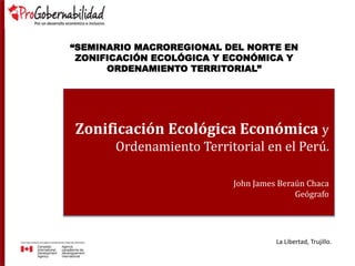Zonificación Ecológica Económica y
Ordenamiento Territorial en el Perú.
John James Beraún Chaca
Geógrafo
“SEMINARIO MACROREGIONAL DEL NORTE EN
ZONIFICACIÓN ECOLÓGICA Y ECONÓMICA Y
ORDENAMIENTO TERRITORIAL”
La Libertad, Trujillo.
 