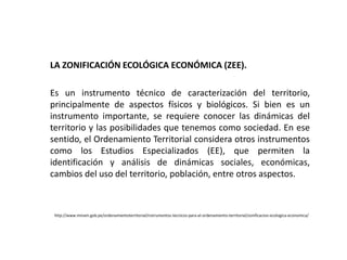 LA ZONIFICACIÓN ECOLÓGICA ECONÓMICA (ZEE).
Es un instrumento técnico de caracterización del territorio,
principalmente de aspectos físicos y biológicos. Si bien es un
instrumento importante, se requiere conocer las dinámicas del
territorio y las posibilidades que tenemos como sociedad. En ese
sentido, el Ordenamiento Territorial considera otros instrumentos
como los Estudios Especializados (EE), que permiten la
identificación y análisis de dinámicas sociales, económicas,
cambios del uso del territorio, población, entre otros aspectos.
http://www.minam.gob.pe/ordenamientoterritorial/instrumentos-tecnicos-para-el-ordenamiento-territorial/zonificacion-ecologica-economica/
 