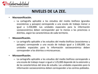 NIVELES DE LA ZEE.
• Macrozonificación.
– La cartografía aplicable a los estudios del medio biofísico (grandes
ecosistemas y paisajes) corresponde a una escala de trabajo menor o
igual a 1:250,000. Las unidades espaciales para la información
socioeconómica deben corresponder por lo menos a las provincias o
distritos, según las características de cada territorio.
• Mesozonificación.
– La cartografía aplicable a los estudios del medio biofísico (ecosistemas y
paisajes) corresponde a una escala de trabajo igual a 1:100,000. Las
unidades espaciales para la información socioeconómica deben
corresponder a los distritos o microcuencas.
• Microzonificación.
– La cartografía aplicable a los estudios del medio biofísico corresponde a
una escala de trabajo mayor o igual a 1:25,000 depende de la extensión y
de las características del área de estudio. Las unidades espaciales para la
información socioeconómica deben corresponder a los centros poblados.
 