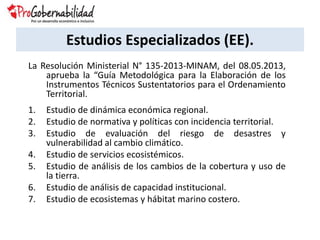 Estudios Especializados (EE).
La Resolución Ministerial N° 135-2013-MINAM, del 08.05.2013,
aprueba la “Guía Metodológica para la Elaboración de los
Instrumentos Técnicos Sustentatorios para el Ordenamiento
Territorial.
1. Estudio de dinámica económica regional.
2. Estudio de normativa y políticas con incidencia territorial.
3. Estudio de evaluación del riesgo de desastres y
vulnerabilidad al cambio climático.
4. Estudio de servicios ecosistémicos.
5. Estudio de análisis de los cambios de la cobertura y uso de
la tierra.
6. Estudio de análisis de capacidad institucional.
7. Estudio de ecosistemas y hábitat marino costero.
 