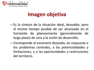 Imagen objetiva
– Es la síntesis de la situación ideal, deseable, pero
al mismo tiempo posible de ser alcanzado en el
horizonte de planeamiento (generalmente de
largo plazo) de cara a la visión de desarrollo.
– Corresponde al escenario deseado, en respuesta a
los problemas centrales, a las potencialidades y
limitaciones, y a las oportunidades y restricciones
del territorio.
 