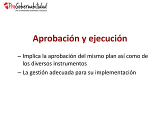 Aprobación y ejecución
– Implica la aprobación del mismo plan así como de
los diversos instrumentos
– La gestión adecuada para su implementación
 
