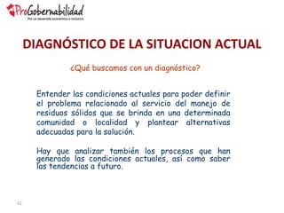 42
¿Qué buscamos con un diagnóstico?
Entender las condiciones actuales para poder definir
el problema relacionado al servicio del manejo de
residuos sólidos que se brinda en una determinada
comunidad o localidad y plantear alternativas
adecuadas para la solución.
Hay que analizar también los procesos que han
generado las condiciones actuales, así como saber
las tendencias a futuro.
DIAGNÓSTICO DE LA SITUACION ACTUAL
 