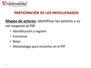 Mapeo de actores: identificar los actores y su
rol respecto al PIP.
• Identificación y registro
• Funciones
• Roles
• Metodología para incluirlos en el PIP
45
PARTICIPACIÓN DE LOS INVOLUCRADOS
 