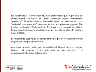 Las experiencias a nivel nacional, han demostrado que el proceso de
Ordenamiento Territorial no debe continuar siendo considerado
“proyecto”. El Ordenamiento Territorial debe ser considerado una
“actividad presupuestada” permanente, en cada gobierno regional. Ello
implica considerar el Ordenamiento Territorial como una política pública,
lo que permitiría superar muchos vacíos y errores hasta ahora frecuentes
en el proceso.
Es importante coadyuvar esfuerzos para velar por el fortalecimiento del
diagnóstico integral del territorio.
Asimismo, amerita velar por la estabilidad laboral de los equipos
técnicos, el manejo técnico adecuado de los estudios y el
empoderamiento social del proceso.
 