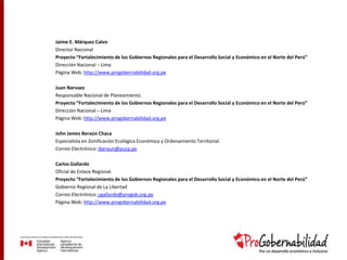 Jaime E. Márquez Calvo
Director Nacional
Proyecto “Fortalecimiento de los Gobiernos Regionales para el Desarrollo Social y Económico en el Norte del Perú”
Dirección Nacional – Lima
Página Web: http://www.progobernabilidad.org.pe
Juan Narvaez
Responsable Nacional de Planeamiento.
Proyecto “Fortalecimiento de los Gobiernos Regionales para el Desarrollo Social y Económico en el Norte del Perú”
Dirección Nacional – Lima
Página Web: http://www.progobernabilidad.org.pe
John James Beraún Chaca
Especialista en Zonificación Ecológica Económica y Ordenamiento Territorial.
Correo Electrónico: jberaun@pucp.pe
Carlos Gallardo
Oficial de Enlace Regional.
Proyecto “Fortalecimiento de los Gobiernos Regionales para el Desarrollo Social y Económico en el Norte del Perú”
Gobierno Regional de La Libertad
Correo Electrónico: cgallardo@progob.org.pe
Página Web: http://www.progobernabilidad.org.pe
 