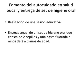 Fomento del autocuidado en salud
bucal y entrega de set de higiene oral
• Realización de una sesión educativa.
• Entrega anual de un set de higiene oral que
consta de 2 cepillos y una pasta fluorada a
niños de 2 a 5 años de edad.
 