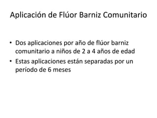 Aplicación de Flúor Barniz Comunitario
• Dos aplicaciones por año de flúor barniz
comunitario a niños de 2 a 4 años de edad
• Estas aplicaciones están separadas por un
período de 6 meses
 