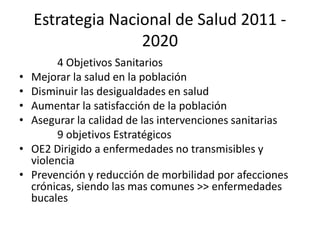 Estrategia Nacional de Salud 2011 -
2020
4 Objetivos Sanitarios
• Mejorar la salud en la población
• Disminuir las desigualdades en salud
• Aumentar la satisfacción de la población
• Asegurar la calidad de las intervenciones sanitarias
9 objetivos Estratégicos
• OE2 Dirigido a enfermedades no transmisibles y
violencia
• Prevención y reducción de morbilidad por afecciones
crónicas, siendo las mas comunes >> enfermedades
bucales
 