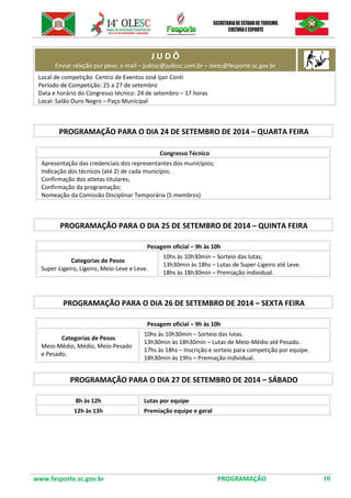 www.fesporte.sc.gov.br PROGRAMAÇÃO 10 
J U D Ô Enviar relação por peso: e-mail – judosc@judosc.com.br – olesc@fesporte.sc.gov.br 
Local de competição: Centro de Eventos José Ijair Conti 
Período de Competição: 25 a 27 de setembro 
Data e horário do Congresso técnico: 24 de setembro – 17 horas 
Local: Salão Ouro Negro – Paço Municipal 
PROGRAMAÇÃO PARA O DIA 24 DE SETEMBRO DE 2014 – QUARTA FEIRA 
Congresso Técnico 
Apresentação das credenciais dos representantes dos municípios; 
Indicação dos técnicos (até 2) de cada município; 
Confirmação dos atletas titulares; 
Confirmação da programação; 
Nomeação da Comissão Disciplinar Temporária (5 membros) 
PROGRAMAÇÃO PARA O DIA 25 DE SETEMBRO DE 2014 – QUINTA FEIRA 
Pesagem oficial – 9h às 10h 
Categorias de Pesos 
Super-Ligeiro, Ligeiro, Meio-Leve e Leve. 
10hs às 10h30min – Sorteio das lutas; 
13h30min às 18hs – Lutas de Super-Ligeiro até Leve. 
18hs às 18h30min – Premiação individual. 
PROGRAMAÇÃO PARA O DIA 26 DE SETEMBRO DE 2014 – SEXTA FEIRA 
Pesagem oficial – 9h às 10h 
Categorias de Pesos 
Meio-Médio, Médio, Meio-Pesado e Pesado. 
10hs às 10h30min – Sorteio das lutas. 
13h30min às 18h30min – Lutas de Meio-Médio até Pesado. 
17hs às 18hs – Inscrição e sorteio para competição por equipe. 
18h30min às 19hs – Premiação individual. 
PROGRAMAÇÃO PARA O DIA 27 DE SETEMBRO DE 2014 – SÁBADO 
8h às 12h 
Lutas por equipe 
12h às 13h 
Premiação equipe e geral 
 
