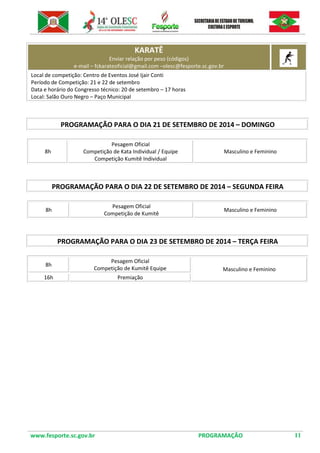 www.fesporte.sc.gov.br PROGRAMAÇÃO 11 
KARATÊ Enviar relação por peso (códigos) e-mail – fckarateoficial@gmail.com –olesc@fesporte.sc.gov.br 
Local de competição: Centro de Eventos José Ijair Conti 
Período de Competição: 21 e 22 de setembro 
Data e horário do Congresso técnico: 20 de setembro – 17 horas 
Local: Salão Ouro Negro – Paço Municipal 
PROGRAMAÇÃO PARA O DIA 21 DE SETEMBRO DE 2014 – DOMINGO 
8h 
Pesagem Oficial 
Competição de Kata Individual / Equipe 
Competição Kumitê Individual 
Masculino e Feminino 
PROGRAMAÇÃO PARA O DIA 22 DE SETEMBRO DE 2014 – SEGUNDA FEIRA 
8h 
Pesagem Oficial 
Competição de Kumitê 
Masculino e Feminino 
PROGRAMAÇÃO PARA O DIA 23 DE SETEMBRO DE 2014 – TERÇA FEIRA 
8h 
Pesagem Oficial 
Competição de Kumitê Equipe 
Masculino e Feminino 
16h 
Premiação 
 
