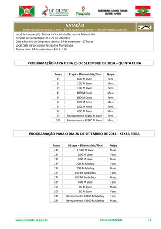www.fesporte.sc.gov.br PROGRAMAÇÃO 12 
NATAÇÃO Enviar relação por prova: e-mail – fasc@aquaticasc.com.br – olesc@fesporte.sc.gov.br 
Local de competição: Piscina da Sociedade Recreativa Mampituba 
Período de Competição: 25 e 26 de setembro 
Data e horário do Congresso técnico: 24 de setembro - 17 horas 
Local: Sala da Sociedade Recreativa Mampituba 
Piscina Livre: 24 de setembro – 14h às 16h 
PROGRAMAÇÃO PARA O DIA 25 DE SETEMBRO DE 2014 – QUINTA FEIRA 
Prova 
I Etapa – Eliminatória/Final 
Naipe 
1ª 
800 M Livre 
Fem. 
2ª 
100 M Livre 
Masc. 
3ª 
100 M Livre 
Fem. 
4ª 
100 M Costa 
Masc. 
5ª 
100 M Costa 
Fem. 
6ª 
100 M Peito 
Masc. 
7ª 
100 M Peito 
Fem. 
8ª 
400 M Livre 
Masc. 
9ª 
Revezamento 4X100 M Livre 
Fem. 
10ª 
Revezamento 4X100 M Livre 
Masc. 
PROGRAMAÇÃO PARA O DIA 26 DE SETEMBRO DE 2014 – SEXTA FEIRA 
Prova 
II Etapa – Eliminatória/Final 
Naipe 
11ª 
1.500 M Livre 
Masc. 
12ª 
200 M Livre 
Fem. 
13ª 
200 M Livre 
Masc. 
14ª 
200 M Medley 
Fem. 
15ª 
200 M Medley 
Masc. 
16ª 
100 M Borboleta 
Fem. 
17ª 
100 M Borboleta 
Masc. 
18ª 
400 M Livre 
Fem. 
19ª 
50 M Livre 
Masc. 
20ª 
50 M Livre 
Fem. 
21ª 
Revezamento 4X100 M Medley 
Fem. 
22ª 
Revezamento 4X100 M Medley 
Masc. 
 