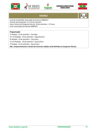www.fesporte.sc.gov.br PROGRAMAÇÃO 13 
XADREZ 
Local de competição: Associação da Empresa IMBRALIT 
Período de Competição: 21 a 25 de setembro 
Data e horário do Congresso técnico: 20 de setembro – 17 horas 
Local: Associação da Empresa IMBRALIT 
Programação 
1ª Rodada - 21 de setembro – Domingo 
2ª e 3ª Rodadas - 22 de setembro – Segunda feira 
4ª Rodada - 23 de setembro – Terça feira 
5ª e 6ª Rodadas - 24 de setembro – Quarta feira 
7ª Rodada - 25 de setembro – Quinta feira 
Obs.: Emparceiramento e horário de início das rodadas serão definidos no Congresso Técnico. 
 