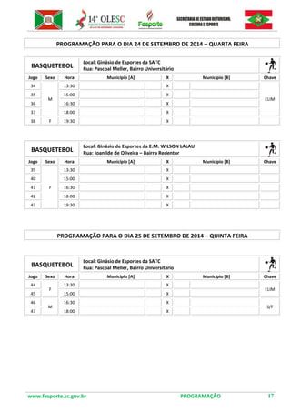 www.fesporte.sc.gov.br PROGRAMAÇÃO 17 
PROGRAMAÇÃO PARA O DIA 24 DE SETEMBRO DE 2014 – QUARTA FEIRA 
BASQUETEBOL 
Local: Ginásio de Esportes da SATC 
Rua: Pascoal Meller, Bairro Universitário 
Jogo 
Sexo 
Hora 
Município [A] 
X 
Município [B] 
Chave 
34 
M 
13:30 
X 
ELIM 
35 
15:00 
X 
36 
16:30 
X 
37 
18:00 
X 
38 
F 
19:30 
X 
BASQUETEBOL 
Local: Ginásio de Esportes da E.M. WILSON LALAU 
Rua: Joanilde de Oliveira – Bairro Redentor 
Jogo 
Sexo 
Hora 
Município [A] 
X 
Município [B] 
Chave 
39 
F 
13:30 
X 
40 
15:00 
X 
41 
16:30 
X 
42 
18:00 
X 
43 
19:30 
X 
PROGRAMAÇÃO PARA O DIA 25 DE SETEMBRO DE 2014 – QUINTA FEIRA 
BASQUETEBOL 
Local: Ginásio de Esportes da SATC 
Rua: Pascoal Meller, Bairro Universitário 
Jogo 
Sexo 
Hora 
Município [A] 
X 
Município [B] 
Chave 
44 
F 
13:30 
X 
ELIM 
45 
15:00 
X 
46 
M 
16:30 
X 
S/F 
47 
18:00 
X 
 