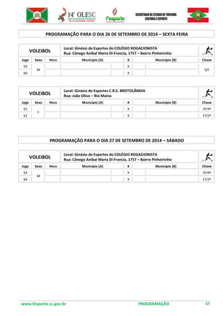 www.fesporte.sc.gov.br PROGRAMAÇÃO 43 
PROGRAMAÇÃO PARA O DIA 26 DE SETEMBRO DE 2014 – SEXTA FEIRA 
VOLEIBOL 
Local: Ginásio de Esportes do COLÉGIO ROGACIONISTA 
Rua: Cônego Aníbal Maria Di Francia, 1757 – Bairro Pinheirinho 
Jogo 
Sexo 
Hora 
Município [A] 
X 
Município [B] 
Chave 
59 
M 
X 
S/F 
60 
X 
VOLEIBOL 
Local: Ginásio de Esportes C.R.E. BROTOLÂNDIA 
Rua: João Olivo – Rio Maina 
Jogo 
Sexo 
Hora 
Município [A] 
X 
Município [B] 
Chave 
61 
F 
X 
3º/4º 
62 
X 
1º/2º 
PROGRAMAÇÃO PARA O DIA 27 DE SETEMBRO DE 2014 – SÁBADO 
VOLEIBOL 
Local: Ginásio de Esportes do COLÉGIO ROGACIONISTA 
Rua: Cônego Aníbal Maria Di Francia, 1757 – Bairro Pinheirinho 
Jogo 
Sexo 
Hora 
Município [A] 
X 
Município [B] 
Chave 
63 
M 
X 
3º/4º 
64 
X 
1º/2º 
