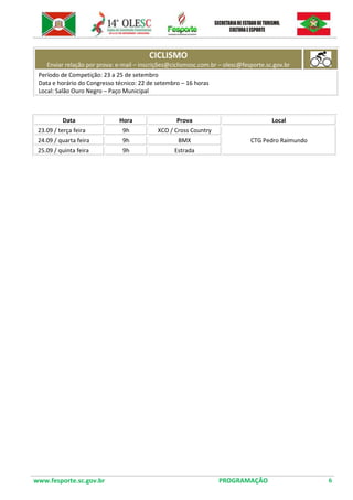 www.fesporte.sc.gov.br PROGRAMAÇÃO 6 
CICLISMO Enviar relação por prova: e-mail – inscrições@ciclismosc.com.br – olesc@fesporte.sc.gov.br 
Período de Competição: 23 a 25 de setembro 
Data e horário do Congresso técnico: 22 de setembro – 16 horas 
Local: Salão Ouro Negro – Paço Municipal 
Data 
Hora 
Prova 
Local 
23.09 / terça feira 
9h 
XCO / Cross Country 
CTG Pedro Raimundo 
24.09 / quarta feira 
9h 
BMX 
25.09 / quinta feira 
9h 
Estrada 
 