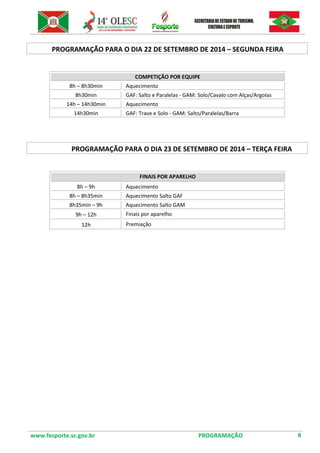 www.fesporte.sc.gov.br PROGRAMAÇÃO 8 
PROGRAMAÇÃO PARA O DIA 22 DE SETEMBRO DE 2014 – SEGUNDA FEIRA 
COMPETIÇÃO POR EQUIPE 
8h – 8h30min 
Aquecimento 
8h30min 
GAF: Salto e Paralelas - GAM: Solo/Cavalo com Alças/Argolas 
14h – 14h30min 
Aquecimento 
14h30min 
GAF: Trave e Solo - GAM: Salto/Paralelas/Barra 
PROGRAMAÇÃO PARA O DIA 23 DE SETEMBRO DE 2014 – TERÇA FEIRA 
FINAIS POR APARELHO 
8h – 9h 
Aquecimento 
8h – 8h35min 
Aquecimento Salto GAF 
8h35min – 9h 
Aquecimento Salto GAM 
9h – 12h 
Finais por aparelho 
12h 
Premiação 
 
