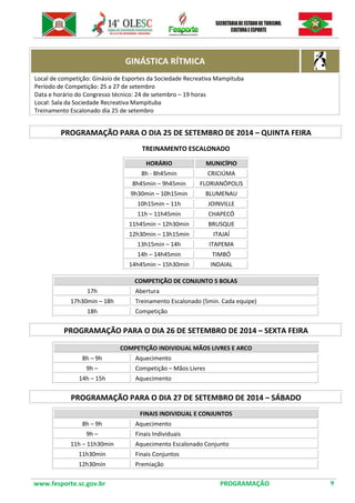 www.fesporte.sc.gov.br PROGRAMAÇÃO 9 
GINÁSTICA RÍTMICA 
Local de competição: Ginásio de Esportes da Sociedade Recreativa Mampituba 
Período de Competição: 25 a 27 de setembro 
Data e horário do Congresso técnico: 24 de setembro – 19 horas 
Local: Sala da Sociedade Recreativa Mampituba 
Treinamento Escalonado dia 25 de setembro 
PROGRAMAÇÃO PARA O DIA 25 DE SETEMBRO DE 2014 – QUINTA FEIRA 
TREINAMENTO ESCALONADO 
HORÁRIO MUNICÍPIO 
8h - 8h45min 
CRICIÚMA 
8h45min – 9h45min 
FLORIANÓPOLIS 
9h30min – 10h15min 
BLUMENAU 
10h15min – 11h 
JOINVILLE 
11h – 11h45min 
CHAPECÓ 
11h45min – 12h30min 
BRUSQUE 
12h30min – 13h15min 
ITAJAÍ 
13h15min – 14h 
ITAPEMA 
14h – 14h45min 
TIMBÓ 
14h45min – 15h30min 
INDAIAL 
COMPETIÇÃO DE CONJUNTO 5 BOLAS 
17h 
Abertura 
17h30min – 18h 
Treinamento Escalonado (5min. Cada equipe) 
18h 
Competição 
PROGRAMAÇÃO PARA O DIA 26 DE SETEMBRO DE 2014 – SEXTA FEIRA 
COMPETIÇÃO INDIVIDUAL MÃOS LIVRES E ARCO 
8h – 9h 
Aquecimento 
9h – 
Competição – Mãos Livres 
14h – 15h 
Aquecimento 
PROGRAMAÇÃO PARA O DIA 27 DE SETEMBRO DE 2014 – SÁBADO 
FINAIS INDIVIDUAL E CONJUNTOS 
8h – 9h 
Aquecimento 
9h – 
Finais Individuais 
11h – 11h30min 
Aquecimento Escalonado Conjunto 
11h30min 
Finais Conjuntos 
12h30min 
Premiação 
 