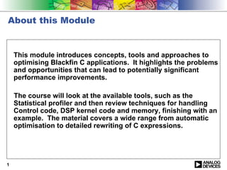 About this Module


    This module introduces concepts, tools and approaches to
    optimising Blackfin C applications. It highlights the problems
    and opportunities that can lead to potentially significant
    performance improvements.

    The course will look at the available tools, such as the
    Statistical profiler and then review techniques for handling
    Control code, DSP kernel code and memory, finishing with an
    example. The material covers a wide range from automatic
    optimisation to detailed rewriting of C expressions.




1
 