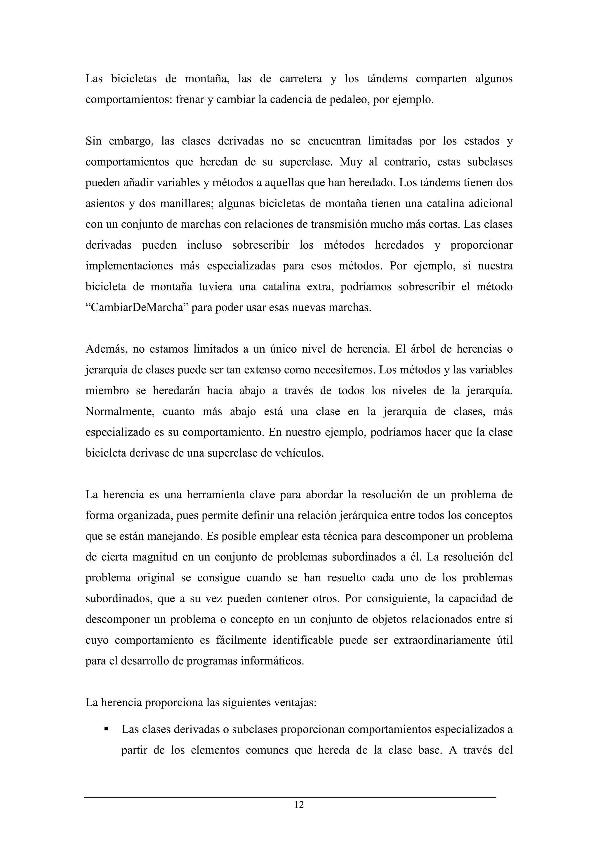 Las bicicletas de montaña, las de carretera y los tándems comparten algunos
comportamientos: frenar y cambiar la cadencia de pedaleo, por ejemplo.


Sin embargo, las clases derivadas no se encuentran limitadas por los estados y
comportamientos que heredan de su superclase. Muy al contrario, estas subclases
pueden añadir variables y métodos a aquellas que han heredado. Los tándems tienen dos
asientos y dos manillares; algunas bicicletas de montaña tienen una catalina adicional
con un conjunto de marchas con relaciones de transmisión mucho más cortas. Las clases
derivadas pueden incluso sobrescribir los métodos heredados y proporcionar
implementaciones más especializadas para esos métodos. Por ejemplo, si nuestra
bicicleta de montaña tuviera una catalina extra, podríamos sobrescribir el método
“CambiarDeMarcha” para poder usar esas nuevas marchas.


Además, no estamos limitados a un único nivel de herencia. El árbol de herencias o
jerarquía de clases puede ser tan extenso como necesitemos. Los métodos y las variables
miembro se heredarán hacia abajo a través de todos los niveles de la jerarquía.
Normalmente, cuanto más abajo está una clase en la jerarquía de clases, más
especializado es su comportamiento. En nuestro ejemplo, podríamos hacer que la clase
bicicleta derivase de una superclase de vehículos.


La herencia es una herramienta clave para abordar la resolución de un problema de
forma organizada, pues permite definir una relación jerárquica entre todos los conceptos
que se están manejando. Es posible emplear esta técnica para descomponer un problema
de cierta magnitud en un conjunto de problemas subordinados a él. La resolución del
problema original se consigue cuando se han resuelto cada uno de los problemas
subordinados, que a su vez pueden contener otros. Por consiguiente, la capacidad de
descomponer un problema o concepto en un conjunto de objetos relacionados entre sí
cuyo comportamiento es fácilmente identificable puede ser extraordinariamente útil
para el desarrollo de programas informáticos.


La herencia proporciona las siguientes ventajas:

       Las clases derivadas o subclases proporcionan comportamientos especializados a
       partir de los elementos comunes que hereda de la clase base. A través del



                                           12
 