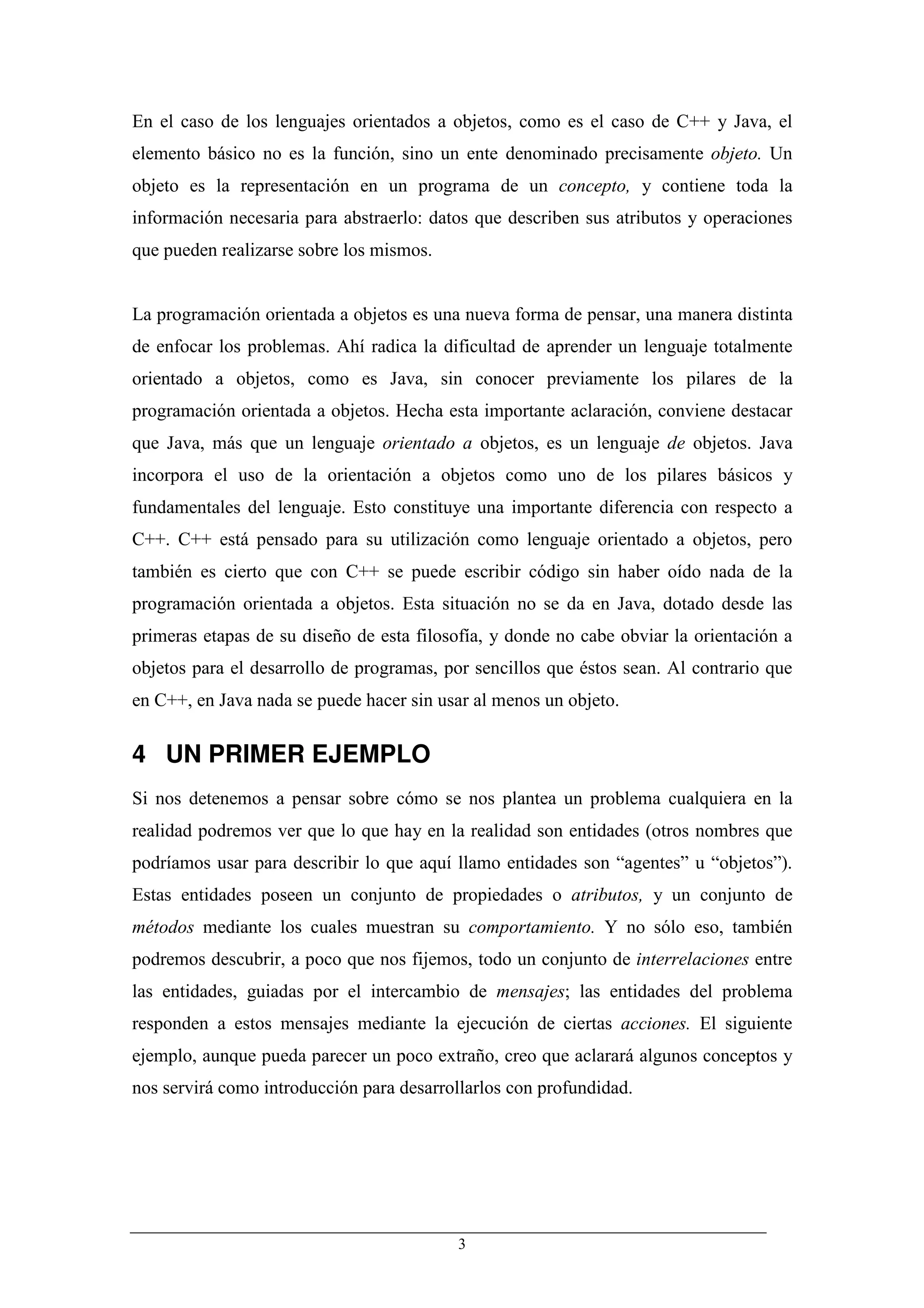 En el caso de los lenguajes orientados a objetos, como es el caso de C++ y Java, el
elemento básico no es la función, sino un ente denominado precisamente objeto. Un
objeto es la representación en un programa de un concepto, y contiene toda la
información necesaria para abstraerlo: datos que describen sus atributos y operaciones
que pueden realizarse sobre los mismos.


La programación orientada a objetos es una nueva forma de pensar, una manera distinta
de enfocar los problemas. Ahí radica la dificultad de aprender un lenguaje totalmente
orientado a objetos, como es Java, sin conocer previamente los pilares de la
programación orientada a objetos. Hecha esta importante aclaración, conviene destacar
que Java, más que un lenguaje orientado a objetos, es un lenguaje de objetos. Java
incorpora el uso de la orientación a objetos como uno de los pilares básicos y
fundamentales del lenguaje. Esto constituye una importante diferencia con respecto a
C++. C++ está pensado para su utilización como lenguaje orientado a objetos, pero
también es cierto que con C++ se puede escribir código sin haber oído nada de la
programación orientada a objetos. Esta situación no se da en Java, dotado desde las
primeras etapas de su diseño de esta filosofía, y donde no cabe obviar la orientación a
objetos para el desarrollo de programas, por sencillos que éstos sean. Al contrario que
en C++, en Java nada se puede hacer sin usar al menos un objeto.


4 UN PRIMER EJEMPLO
Si nos detenemos a pensar sobre cómo se nos plantea un problema cualquiera en la
realidad podremos ver que lo que hay en la realidad son entidades (otros nombres que
podríamos usar para describir lo que aquí llamo entidades son “agentes” u “objetos”).
Estas entidades poseen un conjunto de propiedades o atributos, y un conjunto de
métodos mediante los cuales muestran su comportamiento. Y no sólo eso, también
podremos descubrir, a poco que nos fijemos, todo un conjunto de interrelaciones entre
las entidades, guiadas por el intercambio de mensajes; las entidades del problema
responden a estos mensajes mediante la ejecución de ciertas acciones. El siguiente
ejemplo, aunque pueda parecer un poco extraño, creo que aclarará algunos conceptos y
nos servirá como introducción para desarrollarlos con profundidad.




                                          3
 
