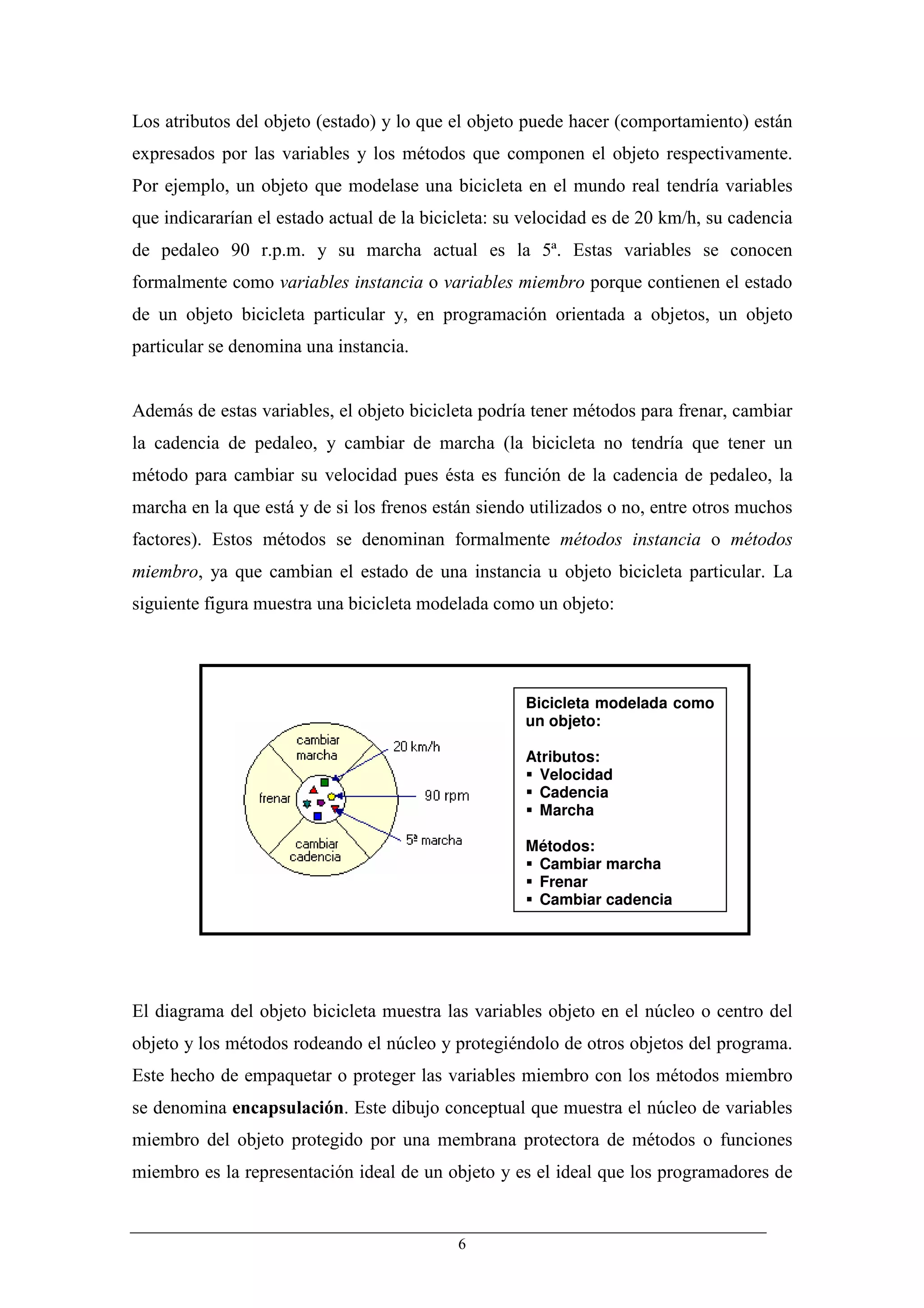 Los atributos del objeto (estado) y lo que el objeto puede hacer (comportamiento) están
expresados por las variables y los métodos que componen el objeto respectivamente.
Por ejemplo, un objeto que modelase una bicicleta en el mundo real tendría variables
que indicararían el estado actual de la bicicleta: su velocidad es de 20 km/h, su cadencia
de pedaleo 90 r.p.m. y su marcha actual es la 5ª. Estas variables se conocen
formalmente como variables instancia o variables miembro porque contienen el estado
de un objeto bicicleta particular y, en programación orientada a objetos, un objeto
particular se denomina una instancia.


Además de estas variables, el objeto bicicleta podría tener métodos para frenar, cambiar
la cadencia de pedaleo, y cambiar de marcha (la bicicleta no tendría que tener un
método para cambiar su velocidad pues ésta es función de la cadencia de pedaleo, la
marcha en la que está y de si los frenos están siendo utilizados o no, entre otros muchos
factores). Estos métodos se denominan formalmente métodos instancia o métodos
miembro, ya que cambian el estado de una instancia u objeto bicicleta particular. La
siguiente figura muestra una bicicleta modelada como un objeto:




                                                     Bicicleta modelada como
                                                     un objeto:

                                                     Atributos:
                                                       Velocidad
                                                       Cadencia
                                                       Marcha

                                                     Métodos:
                                                      Cambiar marcha
                                                      Frenar
                                                      Cambiar cadencia




El diagrama del objeto bicicleta muestra las variables objeto en el núcleo o centro del
objeto y los métodos rodeando el núcleo y protegiéndolo de otros objetos del programa.
Este hecho de empaquetar o proteger las variables miembro con los métodos miembro
se denomina encapsulación. Este dibujo conceptual que muestra el núcleo de variables
miembro del objeto protegido por una membrana protectora de métodos o funciones
miembro es la representación ideal de un objeto y es el ideal que los programadores de


                                            6
 