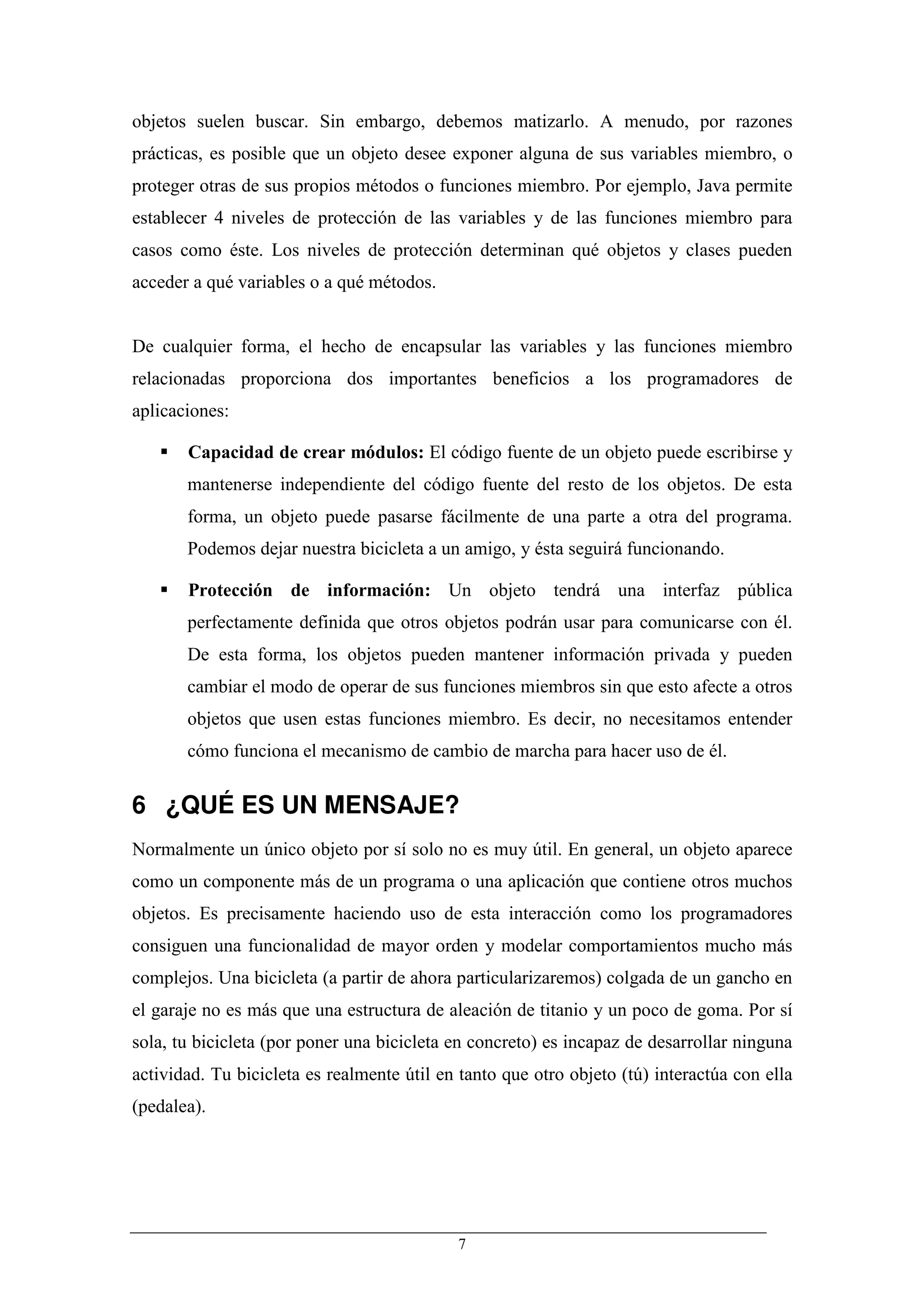 objetos suelen buscar. Sin embargo, debemos matizarlo. A menudo, por razones
prácticas, es posible que un objeto desee exponer alguna de sus variables miembro, o
proteger otras de sus propios métodos o funciones miembro. Por ejemplo, Java permite
establecer 4 niveles de protección de las variables y de las funciones miembro para
casos como éste. Los niveles de protección determinan qué objetos y clases pueden
acceder a qué variables o a qué métodos.


De cualquier forma, el hecho de encapsular las variables y las funciones miembro
relacionadas proporciona dos importantes beneficios a los programadores de
aplicaciones:

       Capacidad de crear módulos: El código fuente de un objeto puede escribirse y
       mantenerse independiente del código fuente del resto de los objetos. De esta
       forma, un objeto puede pasarse fácilmente de una parte a otra del programa.
       Podemos dejar nuestra bicicleta a un amigo, y ésta seguirá funcionando.

       Protección de información: Un objeto tendrá una interfaz pública
       perfectamente definida que otros objetos podrán usar para comunicarse con él.
       De esta forma, los objetos pueden mantener información privada y pueden
       cambiar el modo de operar de sus funciones miembros sin que esto afecte a otros
       objetos que usen estas funciones miembro. Es decir, no necesitamos entender
       cómo funciona el mecanismo de cambio de marcha para hacer uso de él.


6 ¿QUÉ ES UN MENSAJE?
Normalmente un único objeto por sí solo no es muy útil. En general, un objeto aparece
como un componente más de un programa o una aplicación que contiene otros muchos
objetos. Es precisamente haciendo uso de esta interacción como los programadores
consiguen una funcionalidad de mayor orden y modelar comportamientos mucho más
complejos. Una bicicleta (a partir de ahora particularizaremos) colgada de un gancho en
el garaje no es más que una estructura de aleación de titanio y un poco de goma. Por sí
sola, tu bicicleta (por poner una bicicleta en concreto) es incapaz de desarrollar ninguna
actividad. Tu bicicleta es realmente útil en tanto que otro objeto (tú) interactúa con ella
(pedalea).




                                            7
 