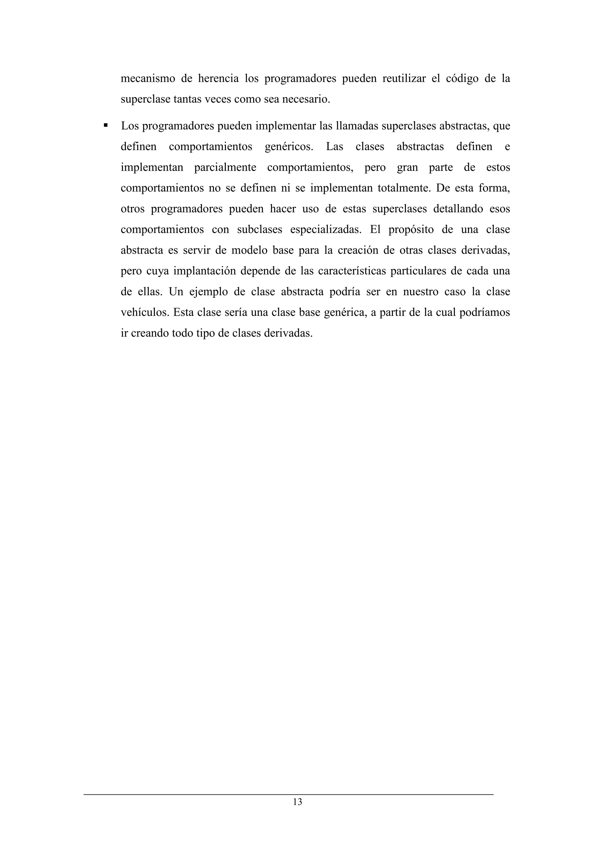 mecanismo de herencia los programadores pueden reutilizar el código de la
superclase tantas veces como sea necesario.

Los programadores pueden implementar las llamadas superclases abstractas, que
definen   comportamientos     genéricos.    Las   clases   abstractas   definen   e
implementan parcialmente comportamientos, pero gran parte de estos
comportamientos no se definen ni se implementan totalmente. De esta forma,
otros programadores pueden hacer uso de estas superclases detallando esos
comportamientos con subclases especializadas. El propósito de una clase
abstracta es servir de modelo base para la creación de otras clases derivadas,
pero cuya implantación depende de las características particulares de cada una
de ellas. Un ejemplo de clase abstracta podría ser en nuestro caso la clase
vehículos. Esta clase sería una clase base genérica, a partir de la cual podríamos
ir creando todo tipo de clases derivadas.




                                    13
 