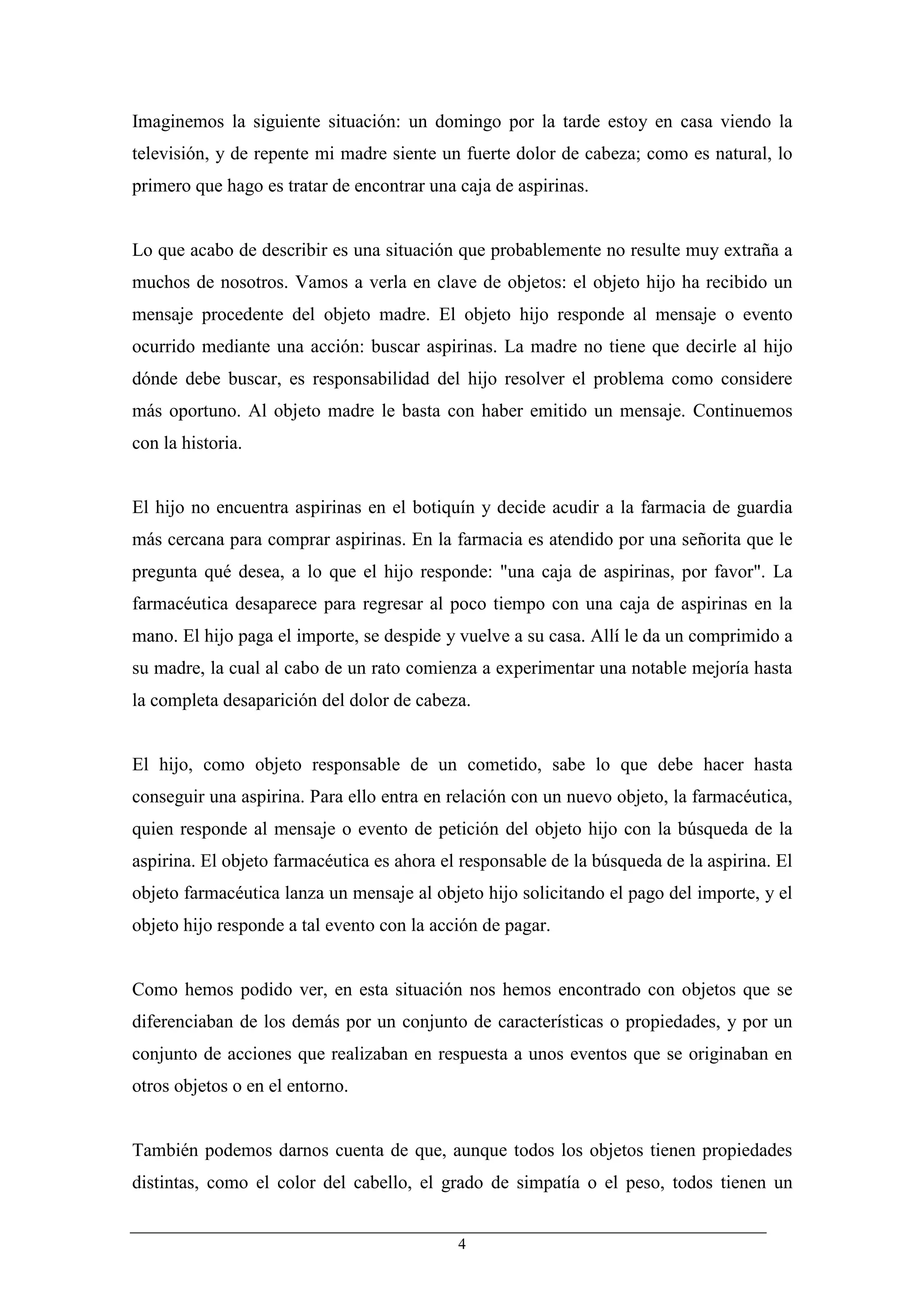 Imaginemos la siguiente situación: un domingo por la tarde estoy en casa viendo la
televisión, y de repente mi madre siente un fuerte dolor de cabeza; como es natural, lo
primero que hago es tratar de encontrar una caja de aspirinas.


Lo que acabo de describir es una situación que probablemente no resulte muy extraña a
muchos de nosotros. Vamos a verla en clave de objetos: el objeto hijo ha recibido un
mensaje procedente del objeto madre. El objeto hijo responde al mensaje o evento
ocurrido mediante una acción: buscar aspirinas. La madre no tiene que decirle al hijo
dónde debe buscar, es responsabilidad del hijo resolver el problema como considere
más oportuno. Al objeto madre le basta con haber emitido un mensaje. Continuemos
con la historia.


El hijo no encuentra aspirinas en el botiquín y decide acudir a la farmacia de guardia
más cercana para comprar aspirinas. En la farmacia es atendido por una señorita que le
pregunta qué desea, a lo que el hijo responde: "una caja de aspirinas, por favor". La
farmacéutica desaparece para regresar al poco tiempo con una caja de aspirinas en la
mano. El hijo paga el importe, se despide y vuelve a su casa. Allí le da un comprimido a
su madre, la cual al cabo de un rato comienza a experimentar una notable mejoría hasta
la completa desaparición del dolor de cabeza.


El hijo, como objeto responsable de un cometido, sabe lo que debe hacer hasta
conseguir una aspirina. Para ello entra en relación con un nuevo objeto, la farmacéutica,
quien responde al mensaje o evento de petición del objeto hijo con la búsqueda de la
aspirina. El objeto farmacéutica es ahora el responsable de la búsqueda de la aspirina. El
objeto farmacéutica lanza un mensaje al objeto hijo solicitando el pago del importe, y el
objeto hijo responde a tal evento con la acción de pagar.


Como hemos podido ver, en esta situación nos hemos encontrado con objetos que se
diferenciaban de los demás por un conjunto de características o propiedades, y por un
conjunto de acciones que realizaban en respuesta a unos eventos que se originaban en
otros objetos o en el entorno.


También podemos darnos cuenta de que, aunque todos los objetos tienen propiedades
distintas, como el color del cabello, el grado de simpatía o el peso, todos tienen un


                                            4
 
