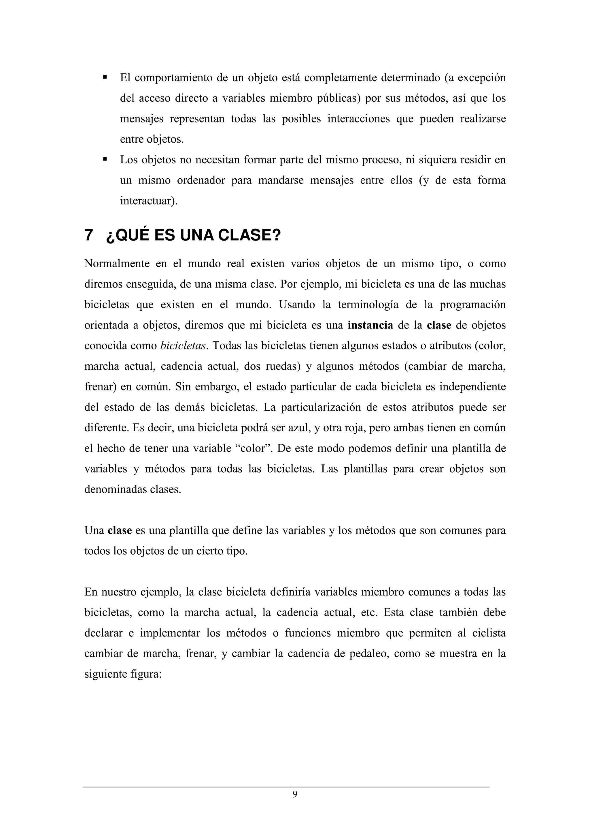 El comportamiento de un objeto está completamente determinado (a excepción
       del acceso directo a variables miembro públicas) por sus métodos, así que los
       mensajes representan todas las posibles interacciones que pueden realizarse
       entre objetos.
       Los objetos no necesitan formar parte del mismo proceso, ni siquiera residir en
       un mismo ordenador para mandarse mensajes entre ellos (y de esta forma
       interactuar).


7 ¿QUÉ ES UNA CLASE?
Normalmente en el mundo real existen varios objetos de un mismo tipo, o como
diremos enseguida, de una misma clase. Por ejemplo, mi bicicleta es una de las muchas
bicicletas que existen en el mundo. Usando la terminología de la programación
orientada a objetos, diremos que mi bicicleta es una instancia de la clase de objetos
conocida como bicicletas. Todas las bicicletas tienen algunos estados o atributos (color,
marcha actual, cadencia actual, dos ruedas) y algunos métodos (cambiar de marcha,
frenar) en común. Sin embargo, el estado particular de cada bicicleta es independiente
del estado de las demás bicicletas. La particularización de estos atributos puede ser
diferente. Es decir, una bicicleta podrá ser azul, y otra roja, pero ambas tienen en común
el hecho de tener una variable “color”. De este modo podemos definir una plantilla de
variables y métodos para todas las bicicletas. Las plantillas para crear objetos son
denominadas clases.


Una clase es una plantilla que define las variables y los métodos que son comunes para
todos los objetos de un cierto tipo.


En nuestro ejemplo, la clase bicicleta definiría variables miembro comunes a todas las
bicicletas, como la marcha actual, la cadencia actual, etc. Esta clase también debe
declarar e implementar los métodos o funciones miembro que permiten al ciclista
cambiar de marcha, frenar, y cambiar la cadencia de pedaleo, como se muestra en la
siguiente figura:




                                            9
 