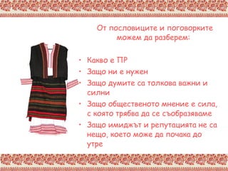 От пословиците и поговорките можем да разберем: Какво е ПР Защо ни е нужен Защо думите са толкова важни и силни Защо общественото мнение е сила, с която трябва да се съобразяваме Защо имиджът и репутацията не са нещо,   което може да почака до утре 