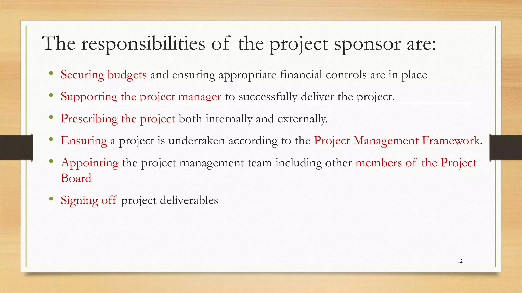 The responsibilities of the project sponsor are:
• Securing budgets and ensuring appropriate financial controls are in place
• Supporting the project manager to successfully deliver the project.
• Prescribing the project both internally and externally.
• Ensuring a project is undertaken according to the Project Management Framework.
• Appointing the project management team including other members of the Project
Board
• Signing off project deliverables
12
 