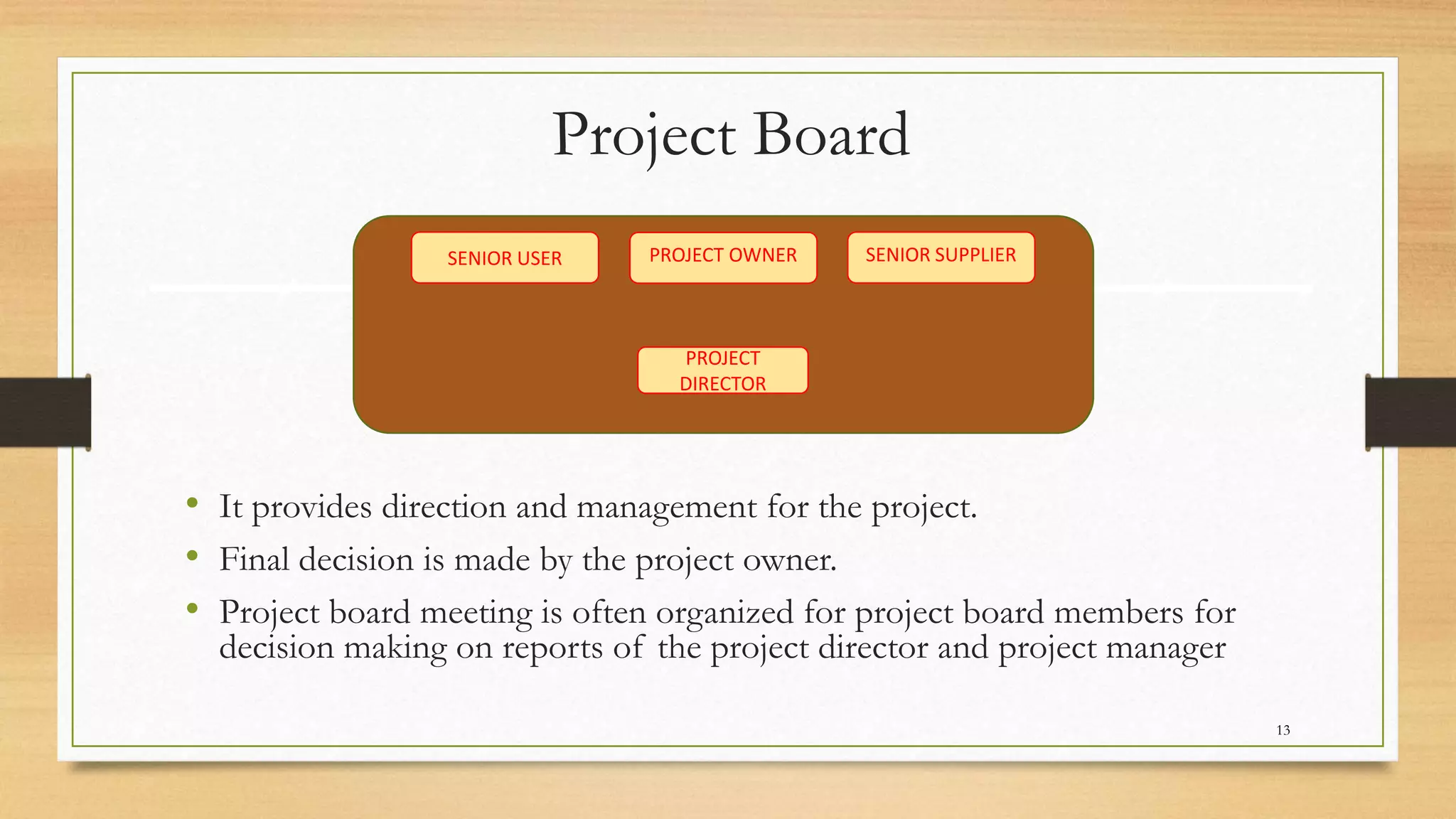 Project Board
• It provides direction and management for the project.
• Final decision is made by the project owner.
• Project board meeting is often organized for project board members for
decision making on reports of the project director and project manager
SENIOR SUPPLIERPROJECT OWNER
PROJECT
DIRECTOR
SENIOR USER
13
 