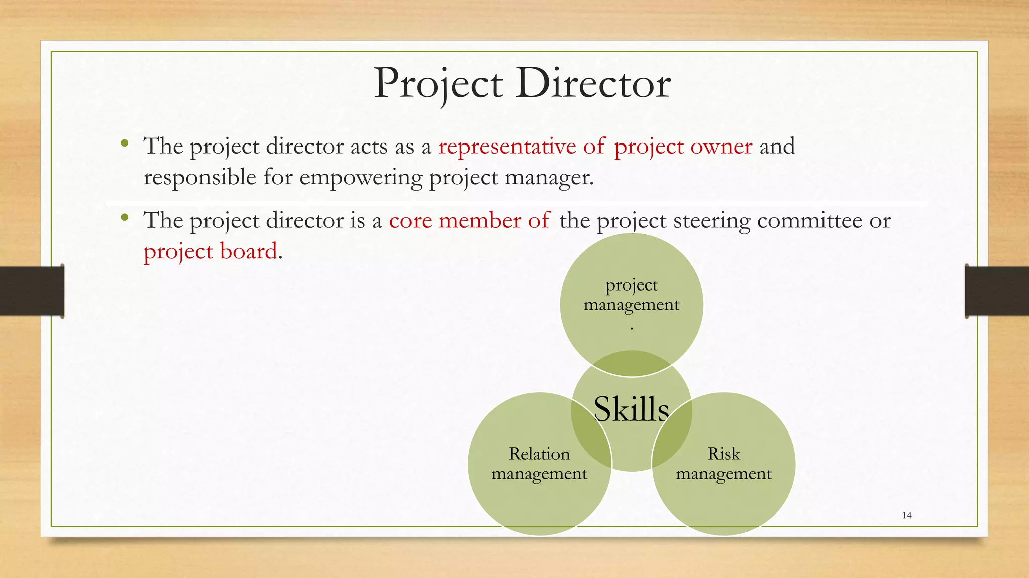 Project Director
• The project director acts as a representative of project owner and
responsible for empowering project manager.
• The project director is a core member of the project steering committee or
project board.
Skills
project
management
.
Risk
management
Relation
management
14
 