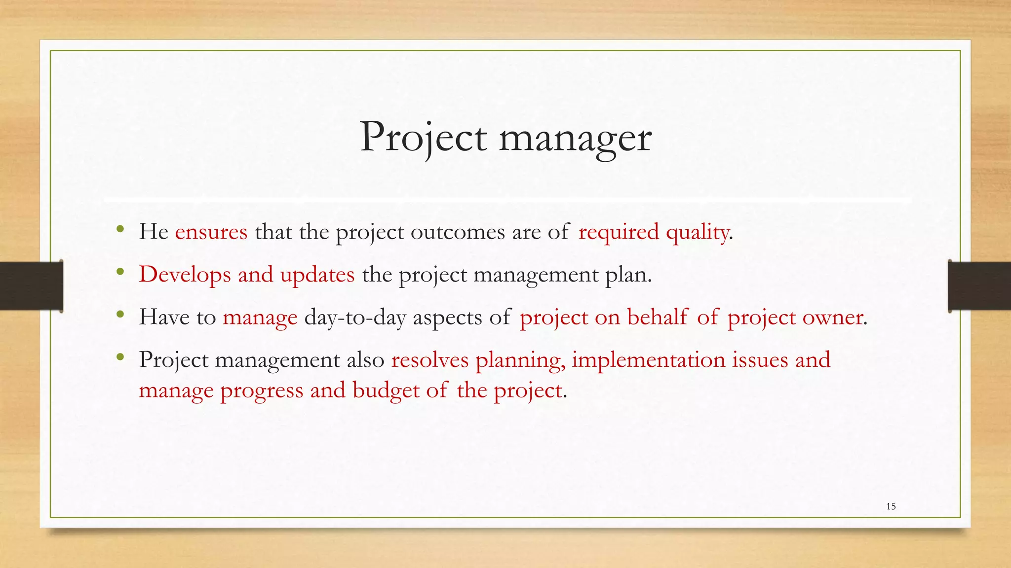 Project manager
• He ensures that the project outcomes are of required quality.
• Develops and updates the project management plan.
• Have to manage day-to-day aspects of project on behalf of project owner.
• Project management also resolves planning, implementation issues and
manage progress and budget of the project.
15
 