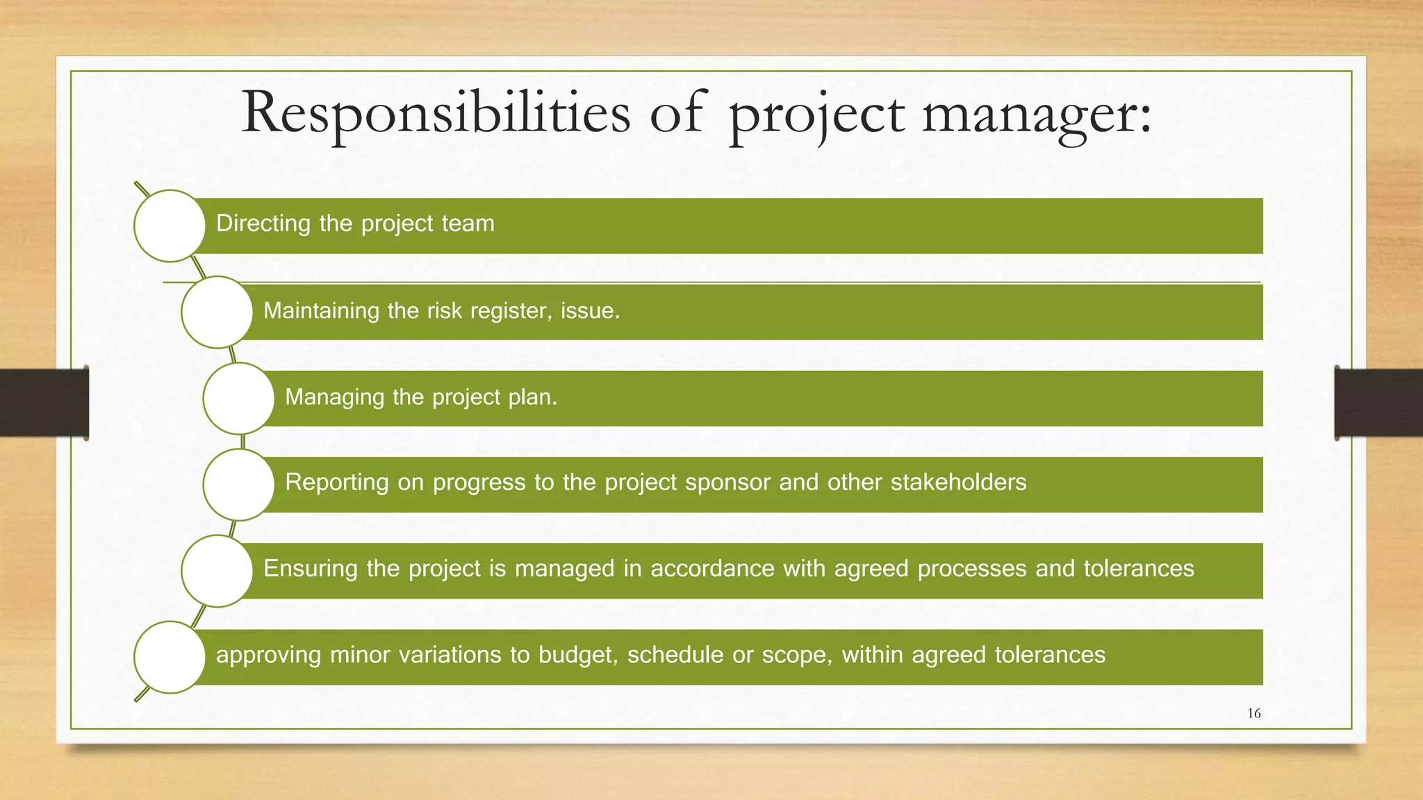 Responsibilities of project manager:
Directing the project team
Maintaining the risk register, issue.
Managing the project plan.
Reporting on progress to the project sponsor and other stakeholders
Ensuring the project is managed in accordance with agreed processes and tolerances
approving minor variations to budget, schedule or scope, within agreed tolerances
16
 