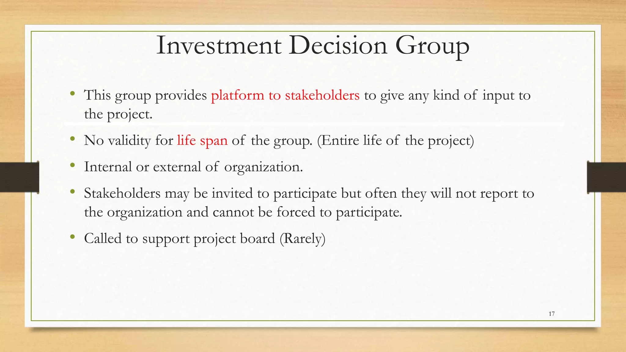 Investment Decision Group
• This group provides platform to stakeholders to give any kind of input to
the project.
• No validity for life span of the group. (Entire life of the project)
• Internal or external of organization.
• Stakeholders may be invited to participate but often they will not report to
the organization and cannot be forced to participate.
• Called to support project board (Rarely)
17
 