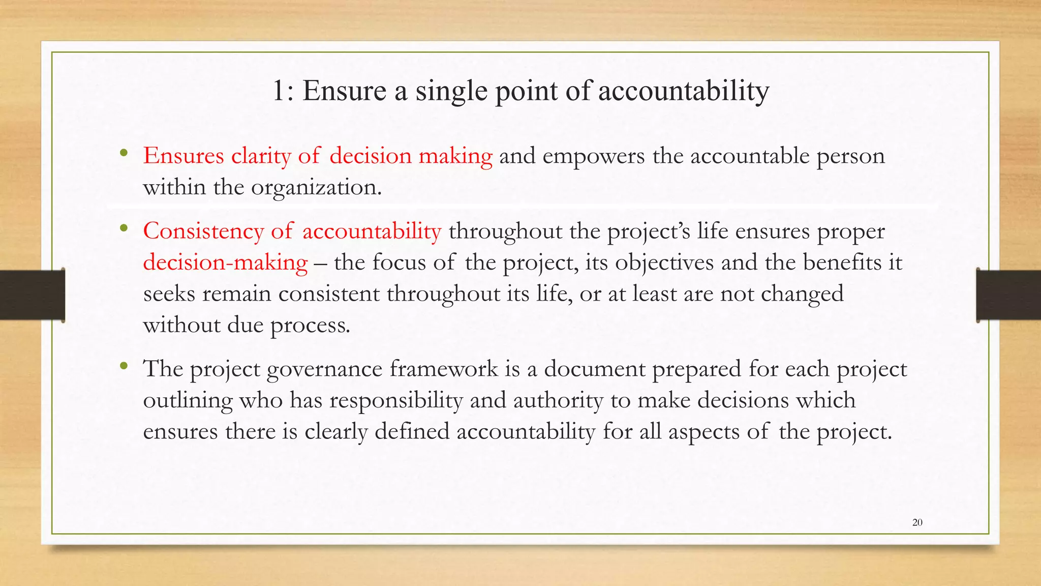 1: Ensure a single point of accountability
• Ensures clarity of decision making and empowers the accountable person
within the organization.
• Consistency of accountability throughout the project’s life ensures proper
decision-making – the focus of the project, its objectives and the benefits it
seeks remain consistent throughout its life, or at least are not changed
without due process.
• The project governance framework is a document prepared for each project
outlining who has responsibility and authority to make decisions which
ensures there is clearly defined accountability for all aspects of the project.
20
 