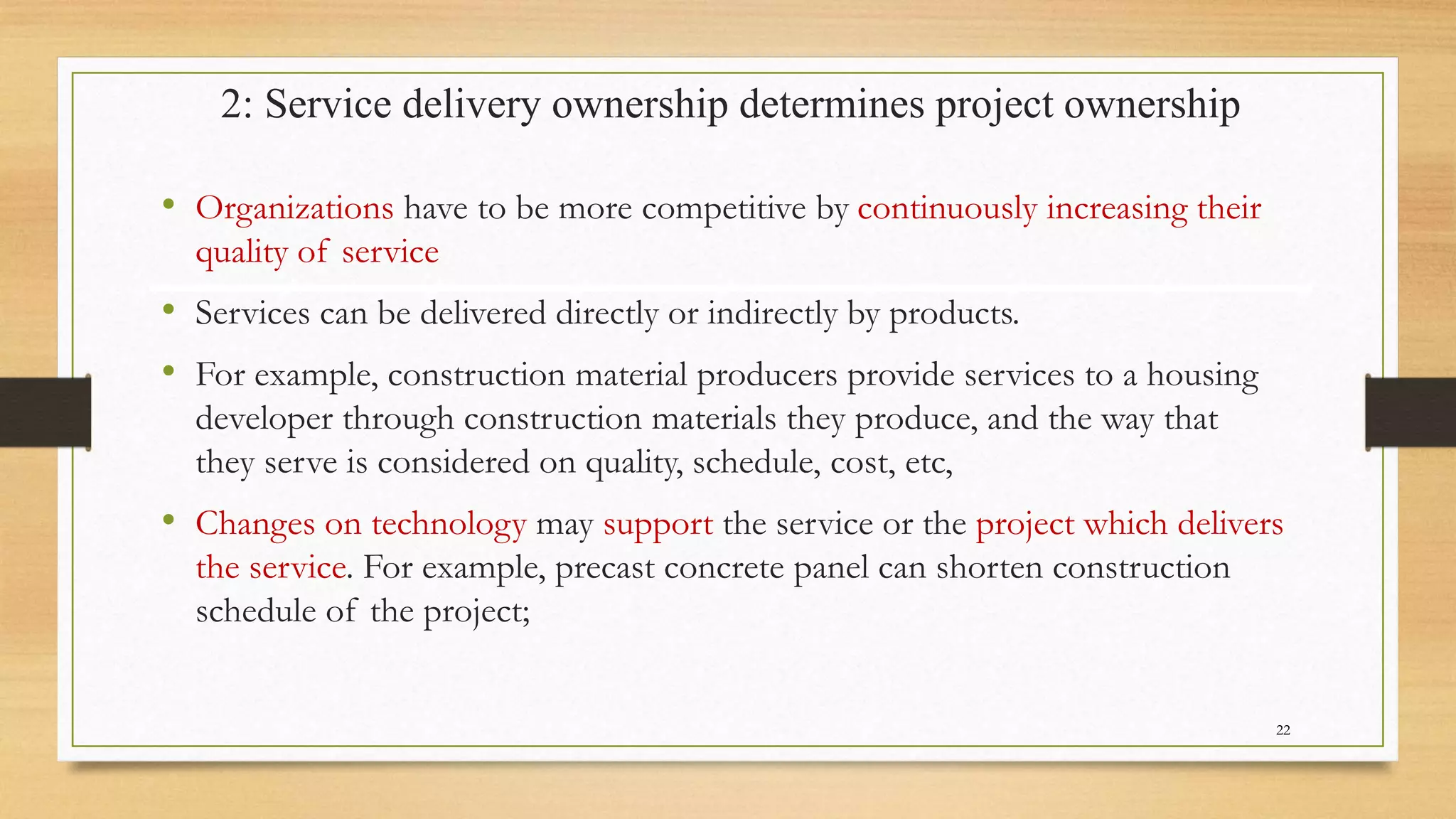 2: Service delivery ownership determines project ownership
• Organizations have to be more competitive by continuously increasing their
quality of service
• Services can be delivered directly or indirectly by products.
• For example, construction material producers provide services to a housing
developer through construction materials they produce, and the way that
they serve is considered on quality, schedule, cost, etc,
• Changes on technology may support the service or the project which delivers
the service. For example, precast concrete panel can shorten construction
schedule of the project;
22
 
