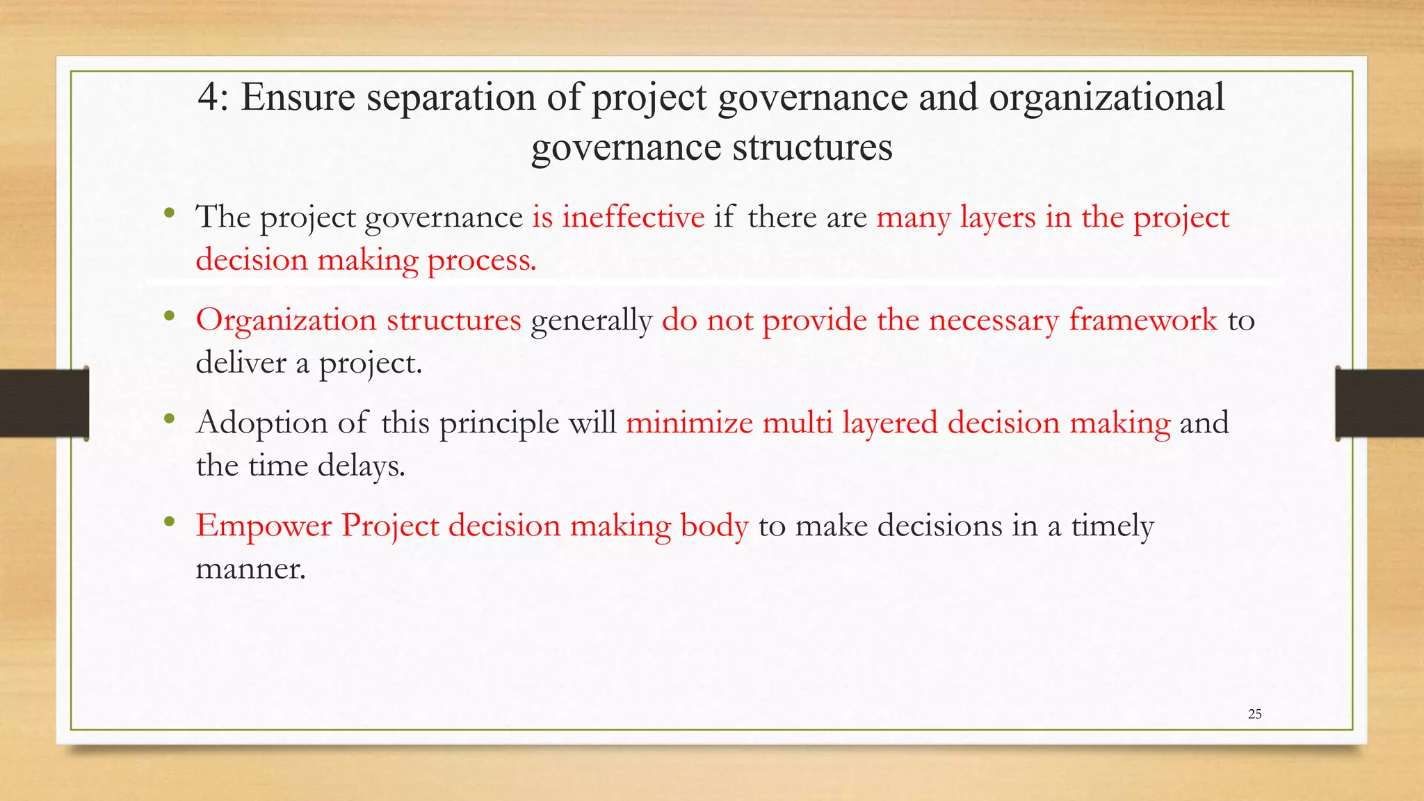 4: Ensure separation of project governance and organizational
governance structures
• The project governance is ineffective if there are many layers in the project
decision making process.
• Organization structures generally do not provide the necessary framework to
deliver a project.
• Adoption of this principle will minimize multi layered decision making and
the time delays.
• Empower Project decision making body to make decisions in a timely
manner.
25
 