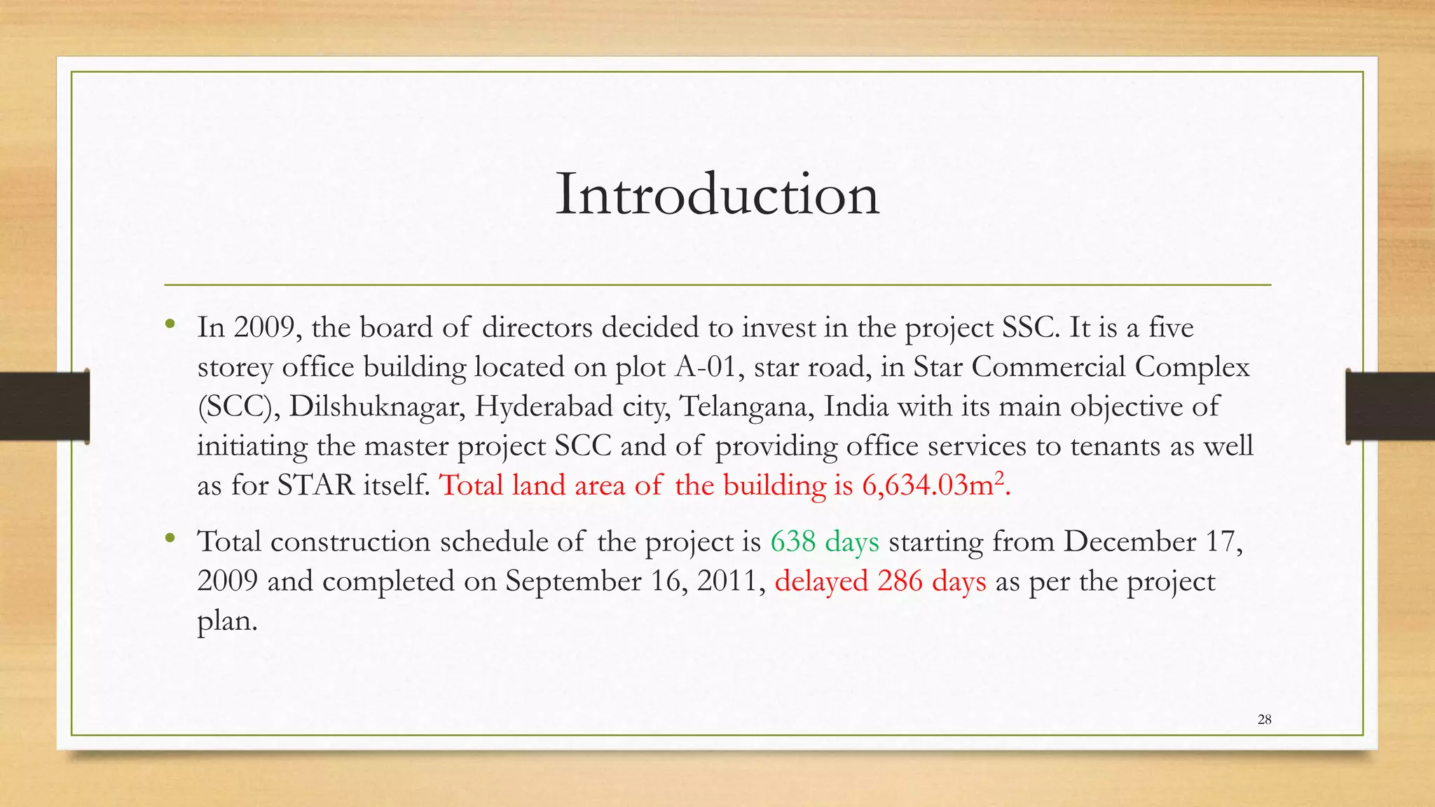 Introduction
• In 2009, the board of directors decided to invest in the project SSC. It is a five
storey office building located on plot A-01, star road, in Star Commercial Complex
(SCC), Dilshuknagar, Hyderabad city, Telangana, India with its main objective of
initiating the master project SCC and of providing office services to tenants as well
as for STAR itself. Total land area of the building is 6,634.03m2.
• Total construction schedule of the project is 638 days starting from December 17,
2009 and completed on September 16, 2011, delayed 286 days as per the project
plan.
28
 